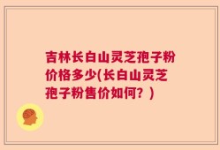 吉林长白山灵芝孢子粉价格多少(长白山灵芝孢子粉售价如何？)