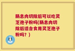 肠息肉切除后可以吃灵芝孢子粉吗(肠息肉切除后适合食用灵芝孢子粉吗？)