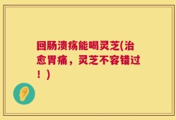 回肠溃疡能喝灵芝(治愈胃痛，灵芝不容错过！)