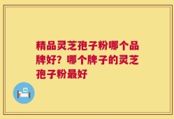 精品灵芝孢子粉哪个品牌好？哪个牌子的灵芝孢子粉最好