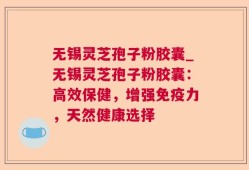 无锡灵芝孢子粉胶囊_无锡灵芝孢子粉胶囊：高效保健，增强免疫力，天然健康选择