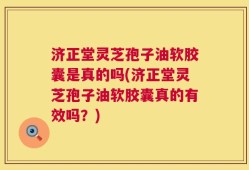 济正堂灵芝孢子油软胶囊是真的吗(济正堂灵芝孢子油软胶囊真的有效吗？)