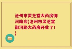 沧州市灵芝堂大药房御河路店(沧州市灵芝堂御河路大药房开业了！)