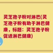 灵芝孢子粉对淋巴(灵芝孢子粉有助于淋巴健康，标题：灵芝孢子粉促进淋巴健康)