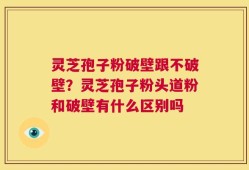灵芝孢子粉破壁跟不破壁？灵芝孢子粉头道粉和破壁有什么区别吗