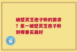 破壁灵芝孢子粉的需求？紫一破壁灵芝孢子粉到哪里买最好