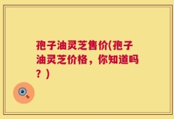 孢子油灵芝售价(孢子油灵芝价格，你知道吗？)