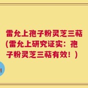 雷允上孢子粉灵芝三萜(雷允上研究证实：孢子粉灵芝三萜有效！)