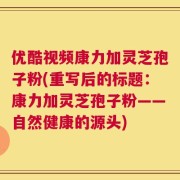 优酷视频康力加灵芝孢子粉(重写后的标题：康力加灵芝孢子粉——自然健康的源头)