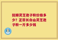 抚顺灵芝孢子粉价格多少？正宗长白山灵芝孢子粉一斤多少钱