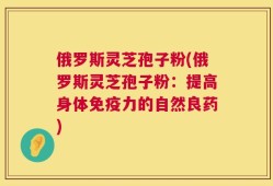 俄罗斯灵芝孢子粉(俄罗斯灵芝孢子粉：提高身体免疫力的自然良药)