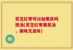 灵芝红枣可以加黄芪吗煲汤(灵芝红枣黄芪汤，美味又滋补)