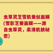 虫草灵芝雪肌蚕丝面膜(雪影芝蚕面膜——源自虫草灵，柔滑肌肤秘密)