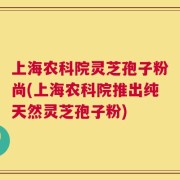 上海农科院灵芝孢子粉尚(上海农科院推出纯天然灵芝孢子粉)