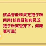 核晶苷能和灵芝孢子粉同用(核晶苷能和灵芝孢子粉双管齐下，健康更可靠)