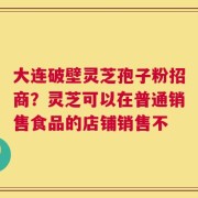 大连破壁灵芝孢子粉招商？灵芝可以在普通销售食品的店铺销售不