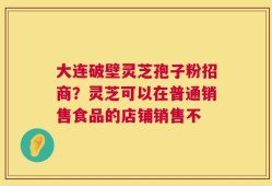 大连破壁灵芝孢子粉招商？灵芝可以在普通销售食品的店铺销售不