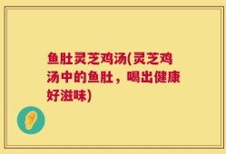鱼肚灵芝鸡汤(灵芝鸡汤中的鱼肚，喝出健康好滋味)