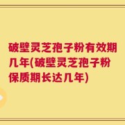 破壁灵芝孢子粉有效期几年(破壁灵芝孢子粉保质期长达几年)