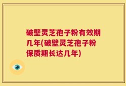 破壁灵芝孢子粉有效期几年(破壁灵芝孢子粉保质期长达几年)