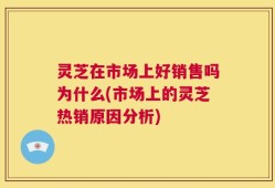 灵芝在市场上好销售吗为什么(市场上的灵芝热销原因分析)