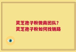 灵芝孢子粉微商团队？灵芝孢子粉如何找销路