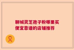 聊城灵芝孢子粉哪里买便宜靠谱的店铺推荐