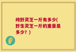 纯野灵芝一斤有多少(野生灵芝一斤的重量是多少？)