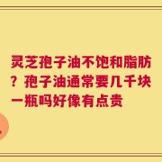 灵芝孢子油不饱和脂肪？孢子油通常要几千块一瓶吗好像有点贵