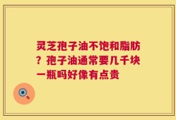 灵芝孢子油不饱和脂肪？孢子油通常要几千块一瓶吗好像有点贵