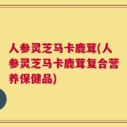 人参灵芝马卡鹿茸(人参灵芝马卡鹿茸复合营养保健品)