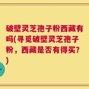 破壁灵芝孢子粉西藏有吗(寻觅破壁灵芝孢子粉，西藏是否有得买？)