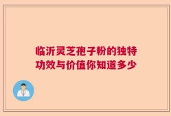 临沂灵芝孢子粉的独特功效与价值你知道多少