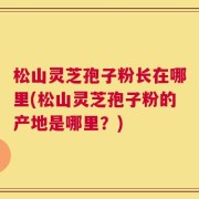 松山灵芝孢子粉长在哪里(松山灵芝孢子粉的产地是哪里？)