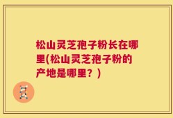 松山灵芝孢子粉长在哪里(松山灵芝孢子粉的产地是哪里？)