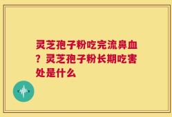 灵芝孢子粉吃完流鼻血？灵芝孢子粉长期吃害处是什么