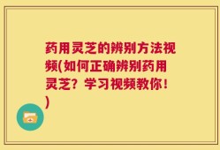 药用灵芝的辨别方法视频(如何正确辨别药用灵芝？学习视频教你！)
