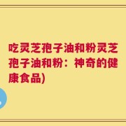 吃灵芝孢子油和粉灵芝孢子油和粉：神奇的健康食品)