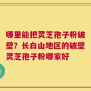 哪里能把灵芝孢子粉破壁？长白山地区的破壁灵芝孢子粉哪家好