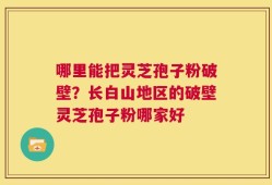 哪里能把灵芝孢子粉破壁？长白山地区的破壁灵芝孢子粉哪家好