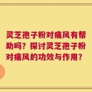 灵芝孢子粉对痛风有帮助吗？探讨灵芝孢子粉对痛风的功效与作用？