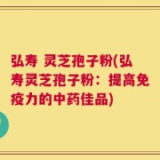 弘寿 灵芝孢子粉(弘寿灵芝孢子粉：提高免疫力的中药佳品)