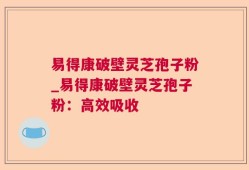 易得康破壁灵芝孢子粉_易得康破壁灵芝孢子粉：高效吸收