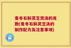 麦冬石斛灵芝煲汤的克数(麦冬石斛灵芝汤的制作配方及注意事项)