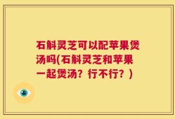 石斛灵芝可以配苹果煲汤吗(石斛灵芝和苹果一起煲汤？行不行？)