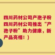 四川药材公司产孢子粉四川药材公司推出“产孢子粉”助力健康，新产品亮相！)