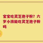 宝宝吃灵芝孢子粉？六岁小孩能吃灵芝孢子粉吗