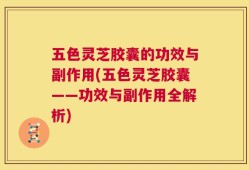 五色灵芝胶囊的功效与副作用(五色灵芝胶囊——功效与副作用全解析)