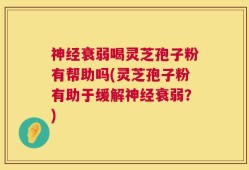 神经衰弱喝灵芝孢子粉有帮助吗(灵芝孢子粉有助于缓解神经衰弱？)