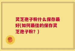 灵芝孢子粉什么保存最好(如何最佳的保存灵芝孢子粉？)